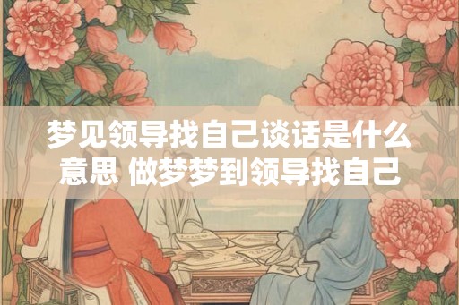 梦见领导找自己谈话是什么意思 做梦梦到领导找自己谈话好不好