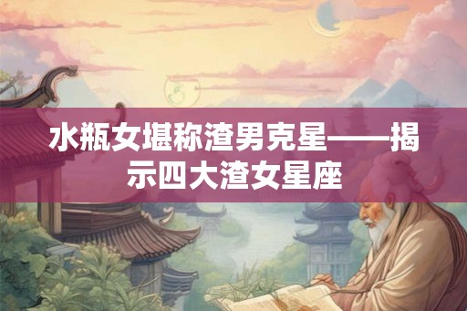 水瓶女堪称渣男克星——揭示四大渣女星座