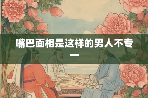 嘴巴面相是这样的男人不专一 嘴巴面相是这样的男人不专一