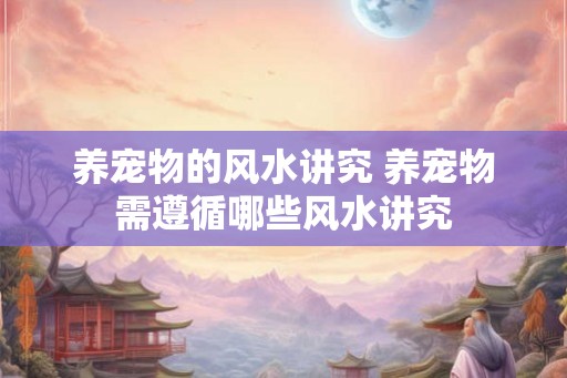 养宠物的风水讲究 养宠物需遵循哪些风水讲究 养宠物的风水讲究 养宠物需遵循哪些风水讲究