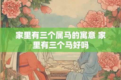 家里有三个属马的寓意 家里有三个马好吗