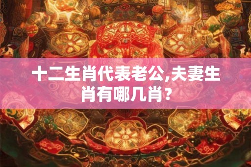 十二生肖代表老公,夫妻生肖有哪几肖？