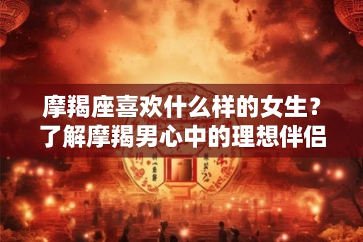 摩羯座喜欢什么样的女生?了解摩羯男心中的理想伴侣 摩羯座喜欢什么样的女生?了解摩羯男心中的理想伴侣