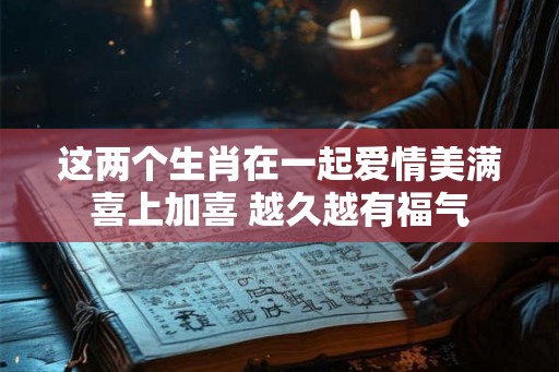 这两个生肖在一起爱情美满喜上加喜 越久越有福气