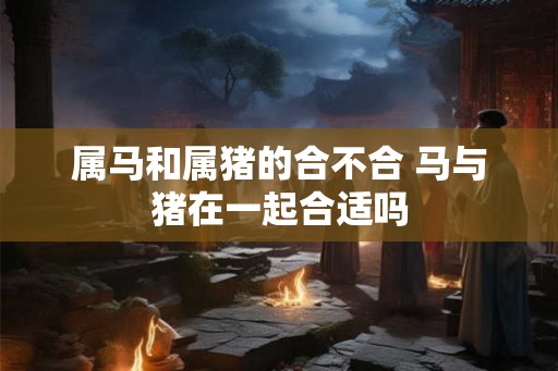 属马和属猪的合不合 马与猪在一起合适吗