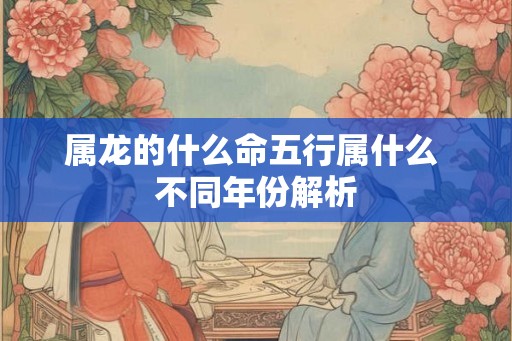 属龙的什么命五行属什么 不同年份解析 属龙的什么命五行属什么 不同年份解析