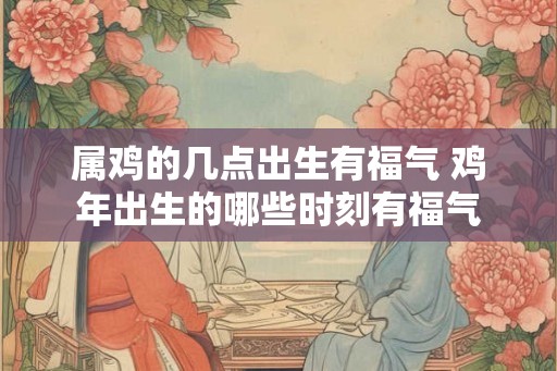 属鸡的几点出生有福气 鸡年出生的哪些时刻有福气 属鸡的几点出生有福气 鸡年出生的哪些时刻有福气