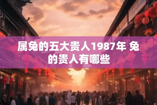 属兔的五大贵人1987年 兔的贵人有哪些