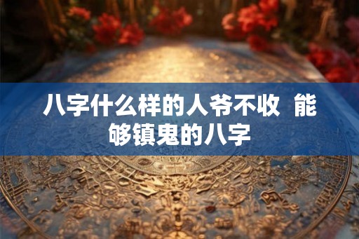 八字什么样的人爷不收 能够镇鬼的八字 八字什么样的人爷不收 能够镇鬼的八字