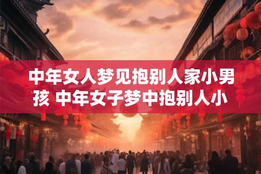 中年女人梦见抱别人家小男孩 中年女子梦中抱别人小男孩寓意何在