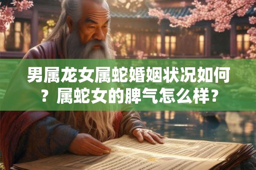 男属龙女属蛇婚姻状况如何?属蛇女的脾气怎么样? 男属龙女属蛇婚姻状况如何?属蛇女的脾气怎么样?
