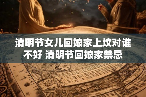 清明节女儿回娘家上坟对谁不好 清明节回娘家禁忌 清明节女儿回娘家上坟对谁不好 清明节回娘家禁忌