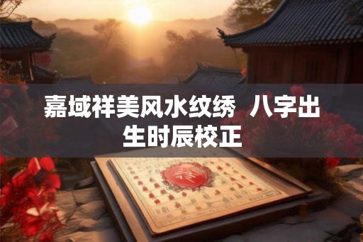 嘉域祥美风水纹绣 八字出生时辰校正 嘉域祥美风水纹绣 八字出生时辰校正