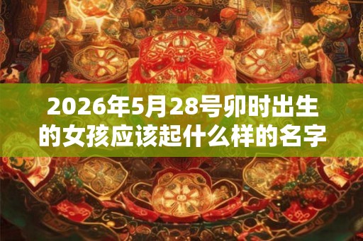 2026年5月28号卯时出生的女孩应该起什么样的名字 2026年5月28号卯时出生的女孩应该起什么样的名字