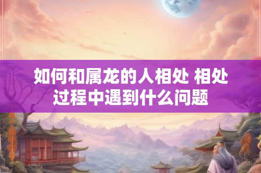 如何和属龙的人相处 相处过程中遇到什么问题