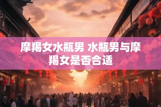 摩羯女水瓶男 水瓶男与摩羯女是否合适 摩羯女水瓶男 水瓶男与摩羯女是否合适