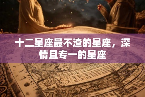 十二星座最不渣的星座，深情且专一的星座