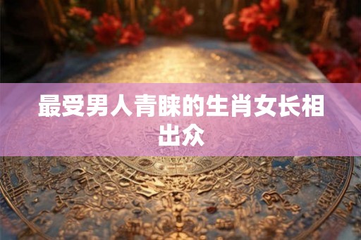 最受男人青睐的生肖女长相出众
