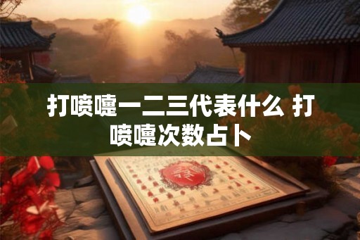 打喷嚏一二三代表什么 打喷嚏次数占卜 打喷嚏一二三代表什么 打喷嚏次数占卜