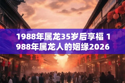 1988年属龙35岁后享福 1988年属龙人的姻缘2026