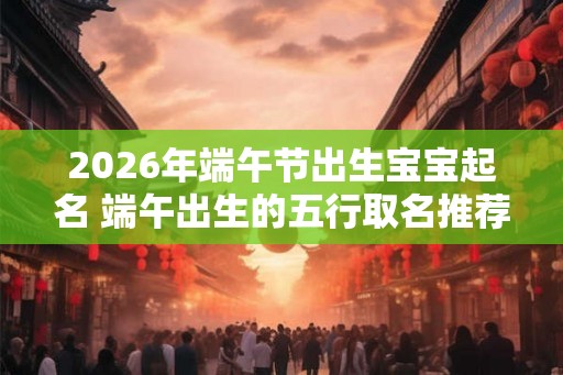2026年端午节出生宝宝起名 端午出生的五行取名推荐 2026年端午节出生宝宝起名 端午出生的五行取名推荐