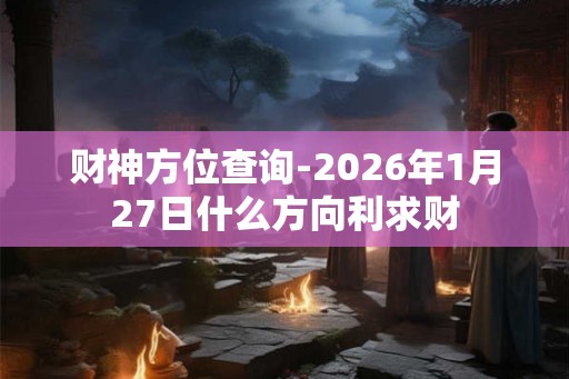 财神方位查询-2026年1月27日什么方向利求财 财神方位查询-2026年1月27日什么方向利求财