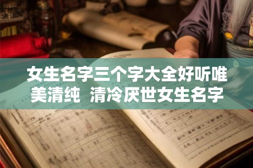 女生名字三个字大全好听唯美清纯 清冷厌世女生名字 女生名字三个字大全好听唯美清纯 清冷厌世女生名字