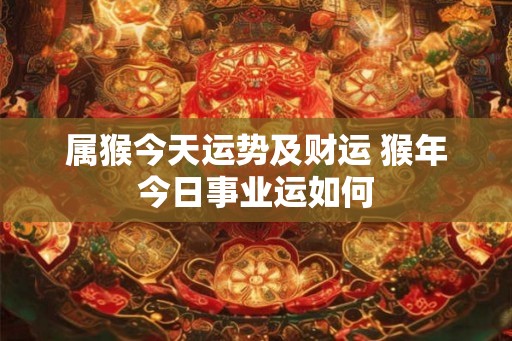 属猴今天运势及财运 猴年今日事业运如何 属猴今天运势及财运 猴年今日事业运如何