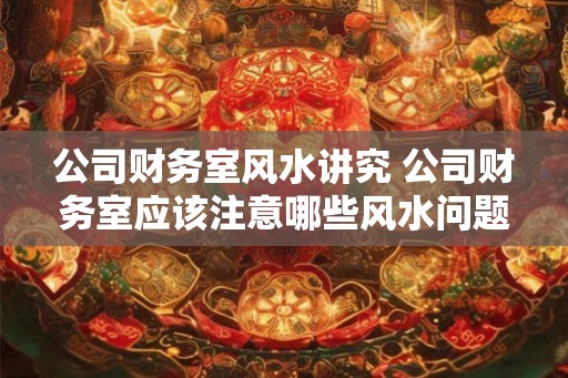 公司财务室风水讲究 公司财务室应该注意哪些风水问题