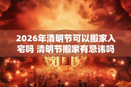 2026年清明节可以搬家入宅吗 清明节搬家有忌讳吗