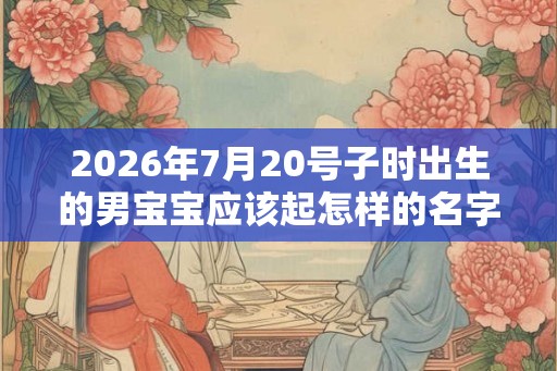 2026年7月20号子时出生的男宝宝应该起怎样的名字 2026年7月20号子时出生的男宝宝应该起怎样的名字