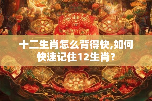 十二生肖怎么背得快,如何快速记住12生肖？