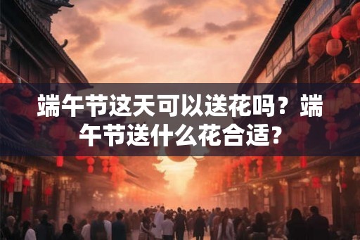 端午节这天可以送花吗?端午节送什么花合适? 端午节这天可以送花吗?端午节送什么花合适?