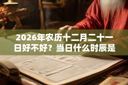 2026年农历十二月二十一日好不好?当日什么时辰是吉日? 2026年农历十二月二十一日好不好?当日什么时辰是吉日?