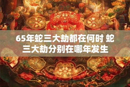 65年蛇三大劫都在何时 蛇三大劫分别在哪年发生 65年蛇三大劫都在何时 蛇三大劫分别在哪年发生