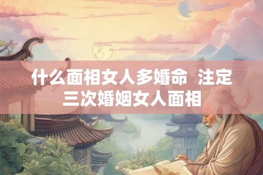 什么面相女人多婚命  注定三次婚姻女人面相