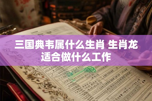 三国典韦属什么生肖 生肖龙适合做什么工作