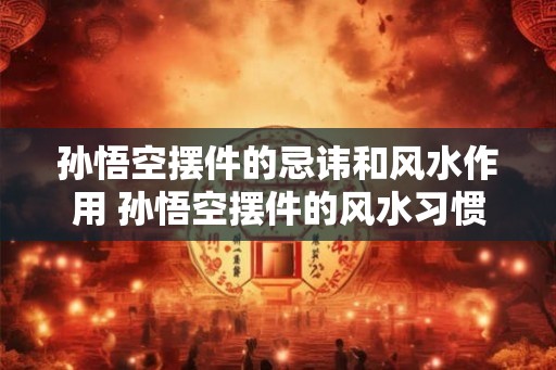 孙悟空摆件的忌讳和风水作用 孙悟空摆件的风水习惯