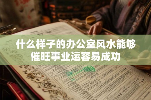 什么样子的办公室风水能够催旺事业运容易成功 什么样子的办公室风水能够催旺事业运容易成功