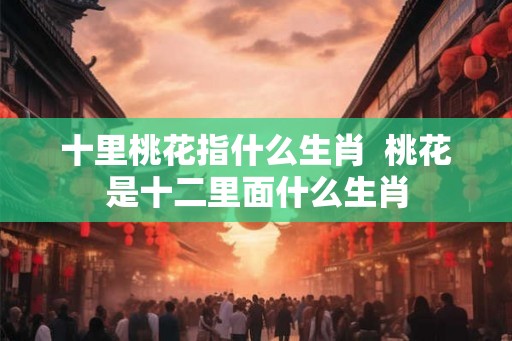 十里桃花指什么生肖 桃花是十二里面什么生肖 十里桃花指什么生肖 桃花是十二里面什么生肖