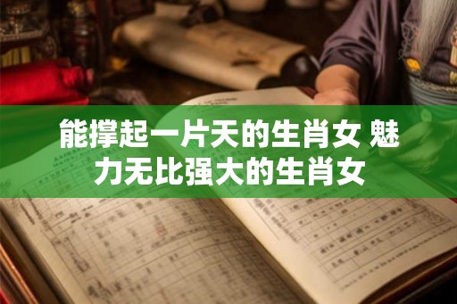 能撑起一片天的生肖女 魅力无比强大的生肖女 能撑起一片天的生肖女 魅力无比强大的生肖女