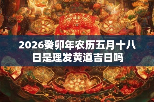 2026癸卯年农历五月十八日是理发黄道吉日吗 2026癸卯年农历五月十八日是理发黄道吉日吗