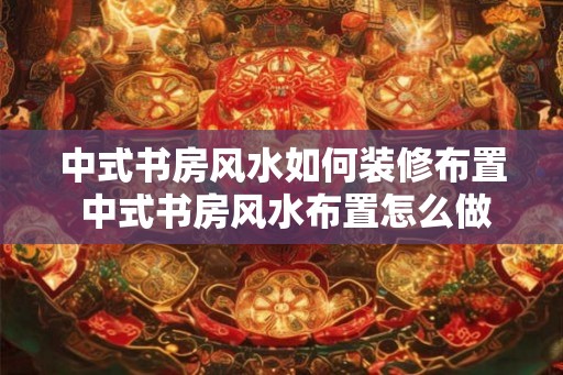 中式书房风水如何装修布置 中式书房风水布置怎么做