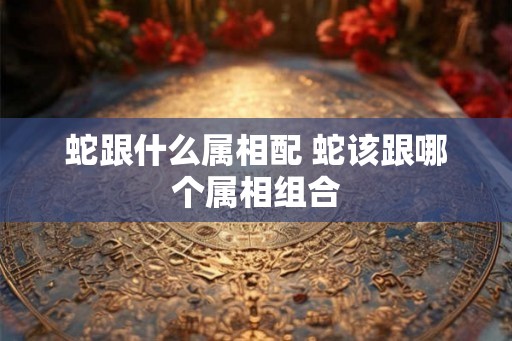 蛇跟什么属相配 蛇该跟哪个属相组合