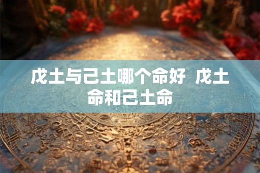 戊土与己土哪个命好 戊土命和己土命 戊土与己土哪个命好 戊土命和己土命