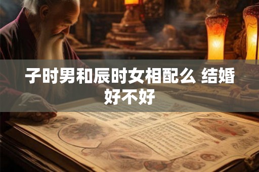 子时男和辰时女相配么 结婚好不好