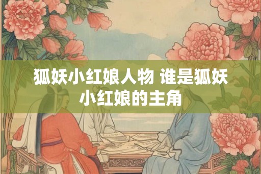 狐妖小红娘人物 谁是狐妖小红娘的主角 狐妖小红娘人物 谁是狐妖小红娘的主角