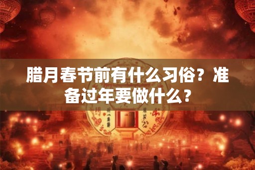 腊月春节前有什么习俗？准备过年要做什么？