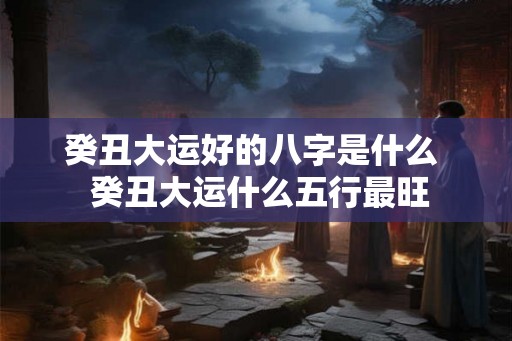 癸丑大运好的八字是什么  癸丑大运什么五行最旺