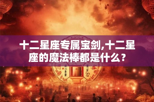 十二星座专属宝剑,十二星座的魔法棒都是什么？